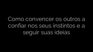 ​Como convencer os outros a confiar nos seus instintos e a seguir suas ideias 